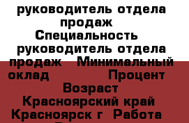 руководитель отдела продаж › Специальность ­ руководитель отдела продаж › Минимальный оклад ­ 20 000 › Процент ­ 5-10 › Возраст ­ 43 - Красноярский край, Красноярск г. Работа » Резюме   . Красноярский край